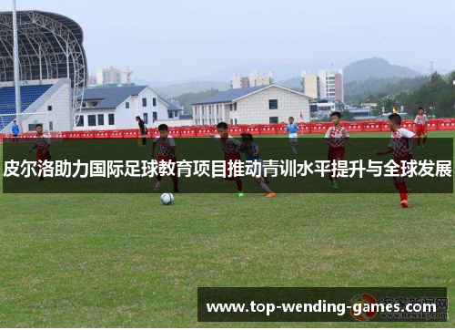 皮尔洛助力国际足球教育项目推动青训水平提升与全球发展 皮尔洛助力国际足球教育项目推动青训水平提升与全球发展
