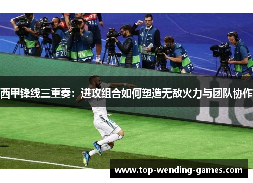 西甲锋线三重奏：进攻组合如何塑造无敌火力与团队协作