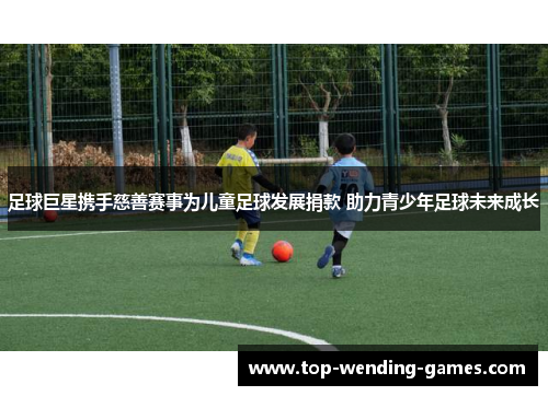 足球巨星携手慈善赛事为儿童足球发展捐款 助力青少年足球未来成长