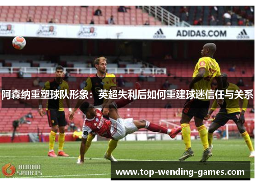 阿森纳重塑球队形象：英超失利后如何重建球迷信任与关系