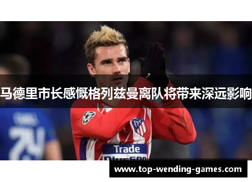 马德里市长感慨格列兹曼离队将带来深远影响 马德里市长感慨格列兹曼离队将带来深远影响