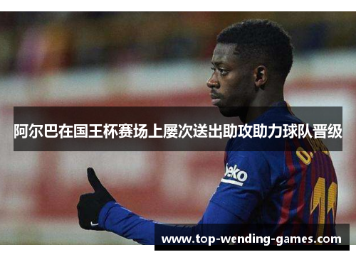 阿尔巴在国王杯赛场上屡次送出助攻助力球队晋级 阿尔巴在国王杯赛场上屡次送出助攻助力球队晋级