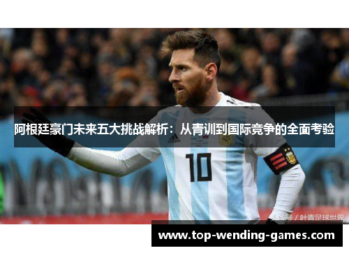 阿根廷豪门未来五大挑战解析:从青训到国际竞争的全面考验 阿根廷豪门未来五大挑战解析:从青训到国际竞争的全面考验