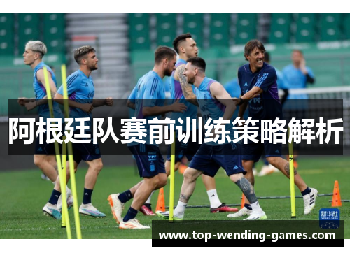 阿根廷队赛前训练策略解析 阿根廷队赛前训练策略解析