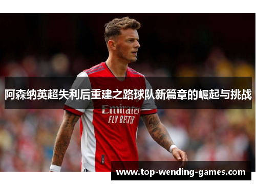 阿森纳英超失利后重建之路球队新篇章的崛起与挑战 阿森纳英超失利后重建之路球队新篇章的崛起与挑战